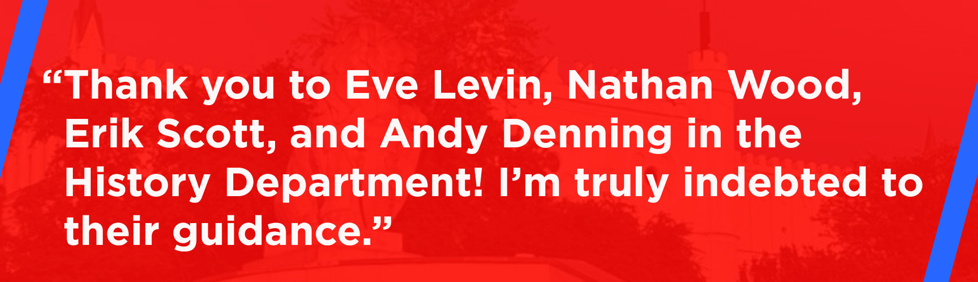 "Thank you to Eve Levin, Nathan Wood, Erik Scott, and Andy Denning in the History Department! I’m truly indebted to their guidance."