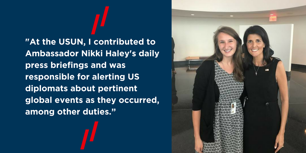 "At the USUN, I contributed to Ambassador Nikki Haley's daily press briefings and was responsible for alerting US diplomats about pertinent global events as they occurred, among other duties."