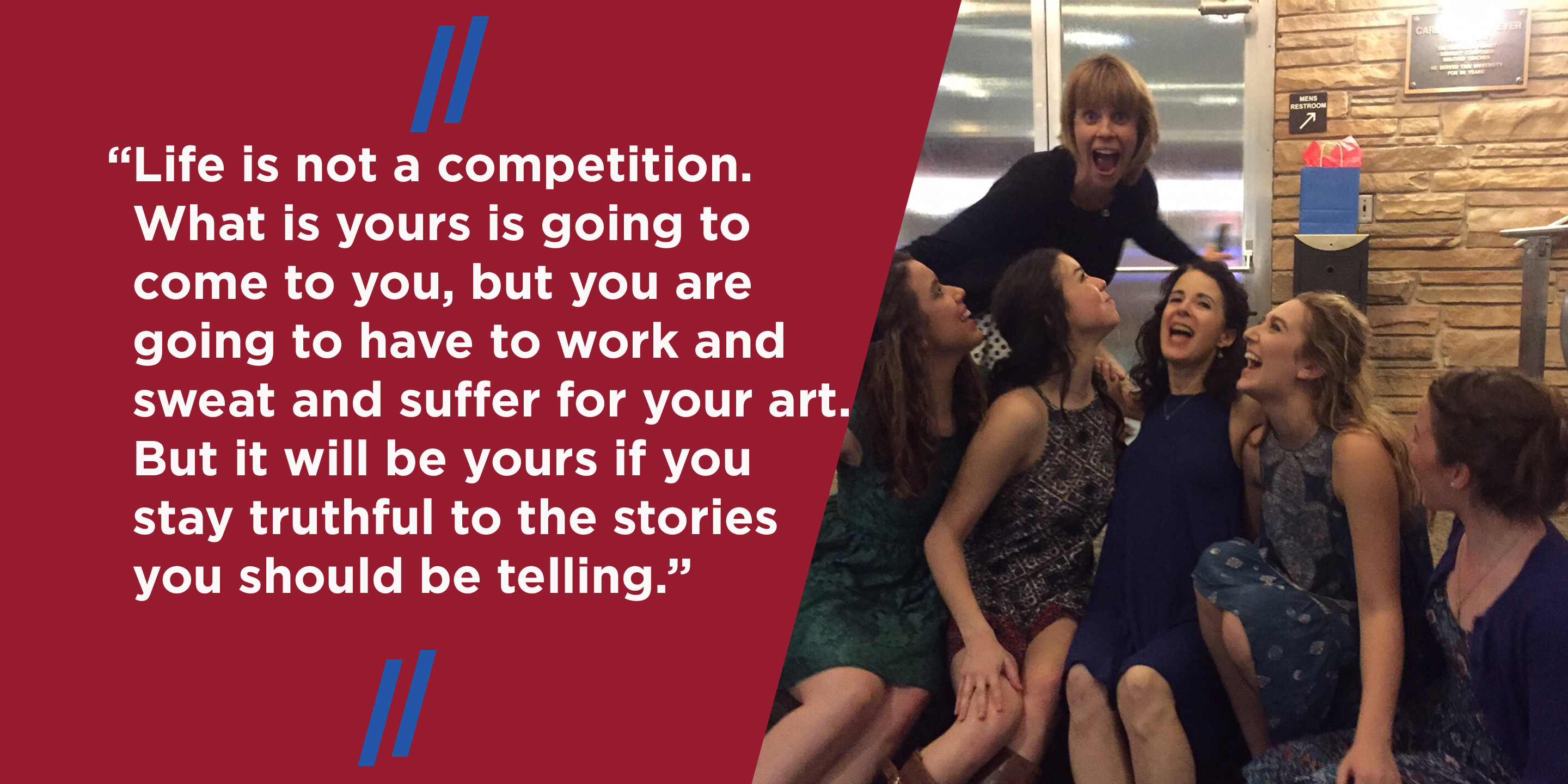“Life is not a competition. What is yours is going to come to you, but you are going to have to work and sweat and suffer for your art. But it will be yours if you stay truthful to the stories you should be telling.”