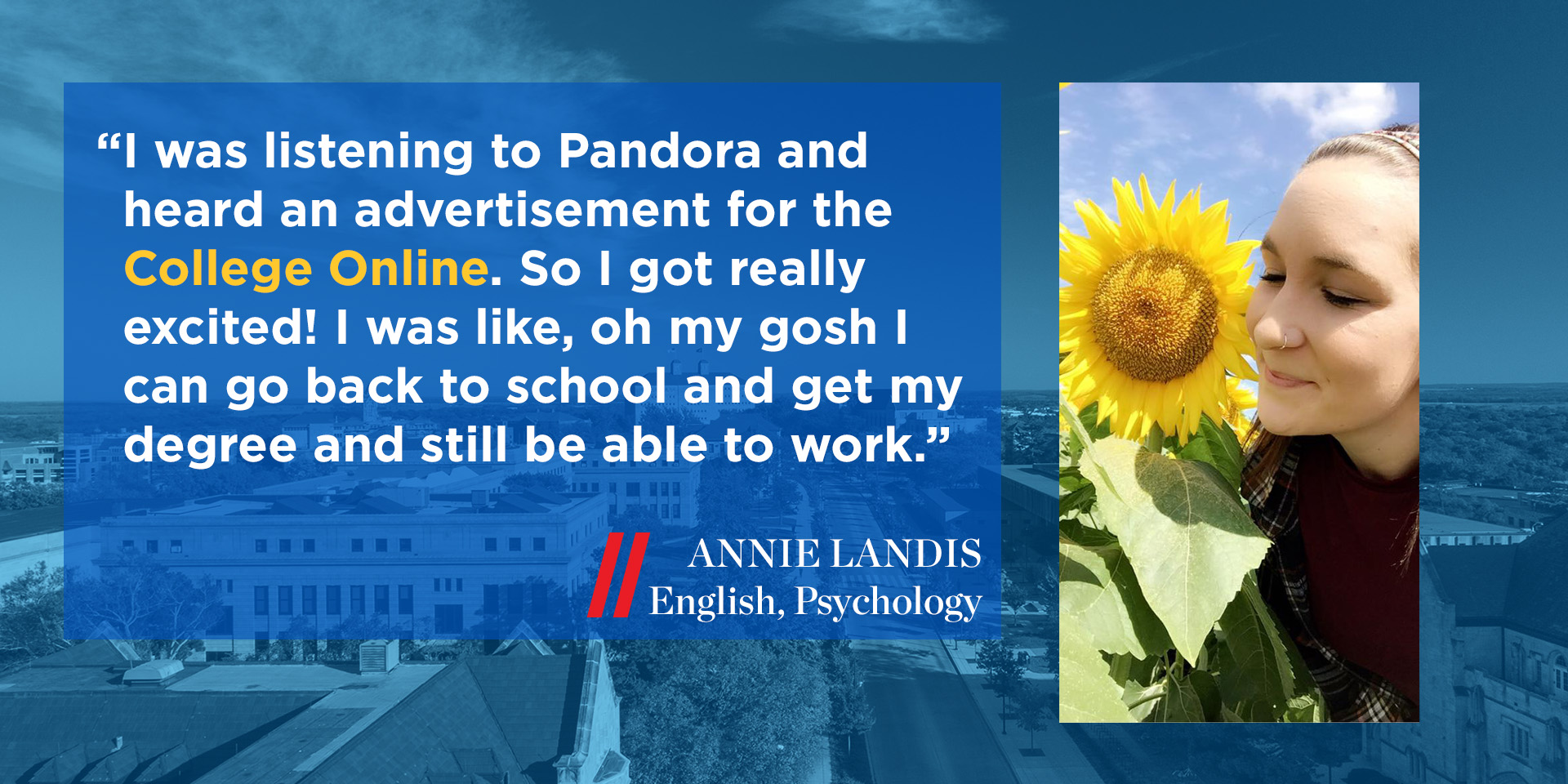 “I was listening to Pandora and heard an advertisement for the College Online. So I got really excited! I was like, oh my gosh I can go back to school and get my degree and still be able to work.” Annie Landis, English, Psychology minor