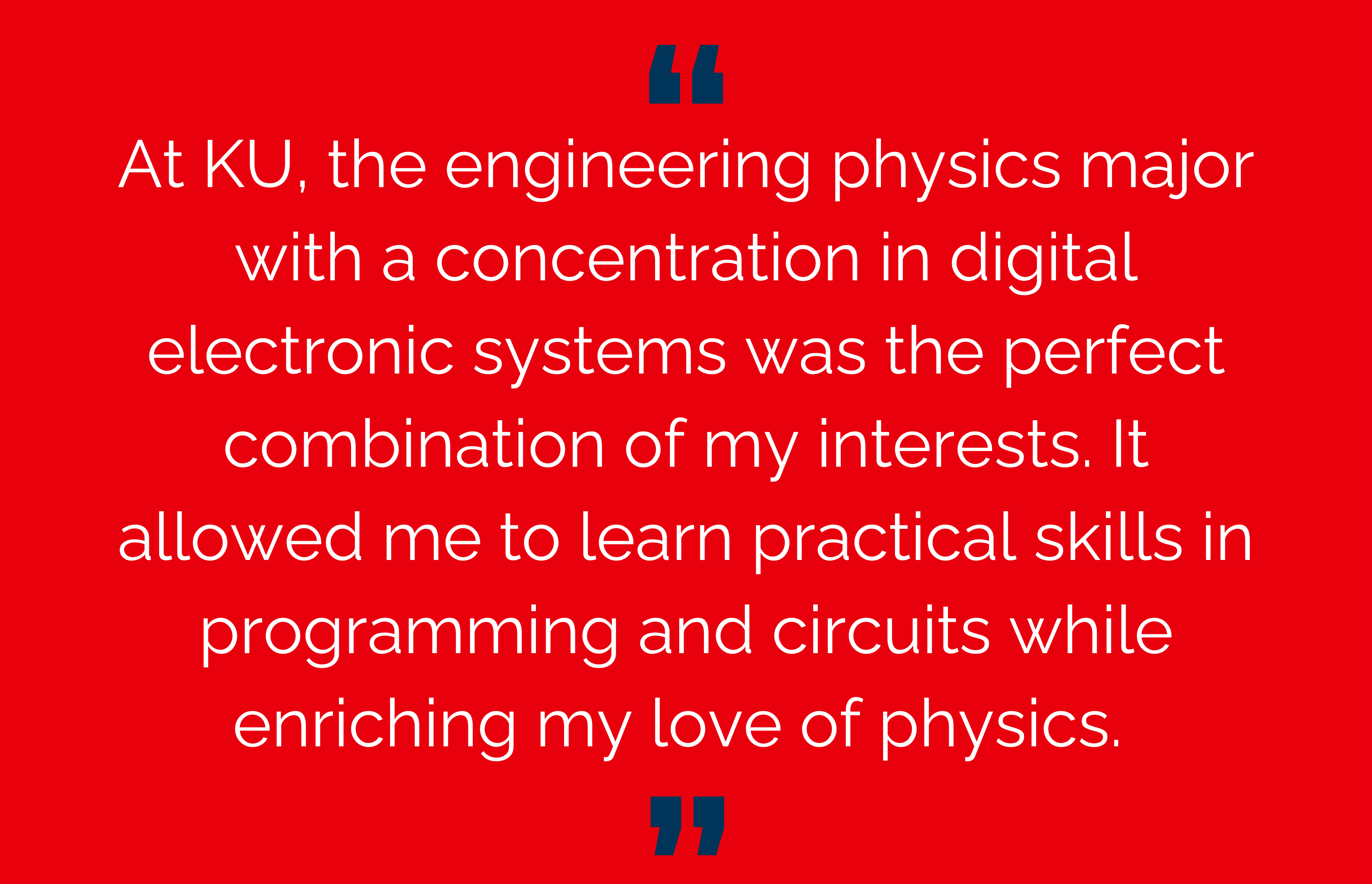 At KU, the engineering physics major with a concentration in digital electronic systems was the perfect combination of my interests. It allowed me to learn practical skills in programming and circuits while enriching my love of physics.