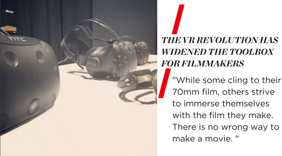 "THE VR REVOLUTION HAS WIDENED THE TOOLBOX FOR FILMMAKERS. While some cling to their 70mm film, others strive to immerse themselves with the film they make. There is no wrong way to make a movie."