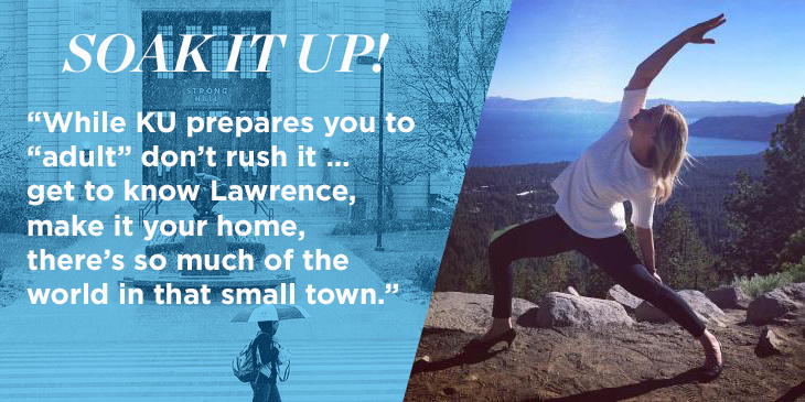 Image of Cassie doing yoga on a mountainside with a sea in the background. Text reads: "Soak it up! While KU prepares you to “adult” don’t rush it… get to know Lawrence, make it your home, there is so much of the world in that small town."