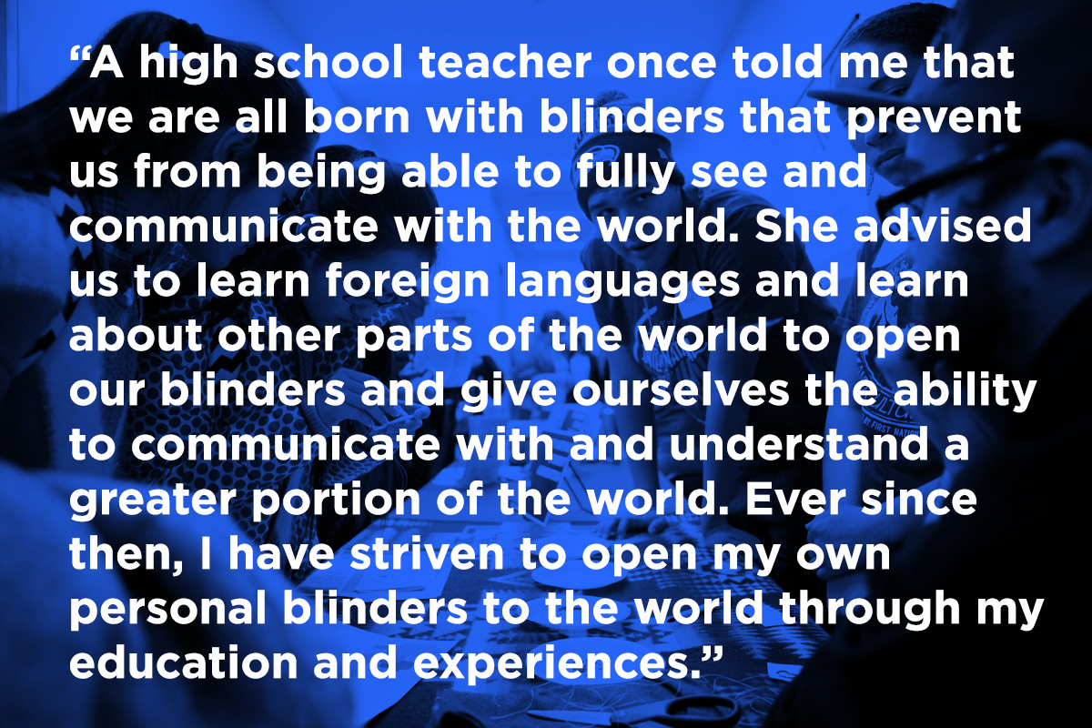 A high school teacher once told me that we are all born with blinders that prevent us from being able to fully see and communicate with the world. She advised us to learn foreign languages and learn about other parts of the world to open our blinders and give ourselves the ability to communicate with and understand a greater portion of the world. Ever since then, I have striven to open my own personal blinders to the world through my education and experiences.