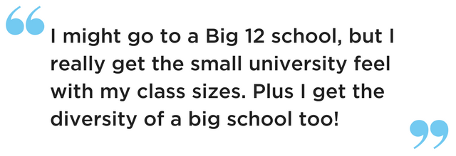 I might go to a Big 12 school, but I really get the small university feel with my class sizes. Plus I get the diversity of a big school too!