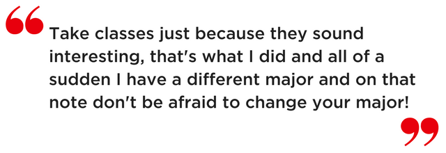 Take classes just because they sound interesting, that's what I did and all of a sudden I have a different major and on that note don't be afraid to change your major!
