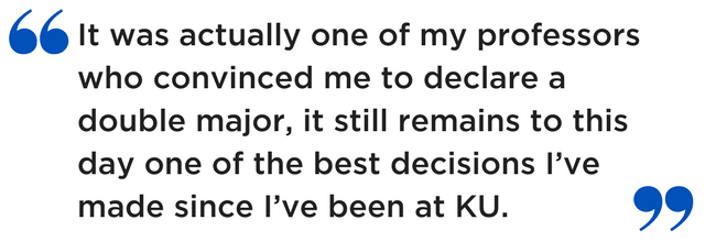 It was actually one of my professors who convinced me to declare a double major, it still remains to this day one of the best decisions I’ve made since I’ve been at KU.