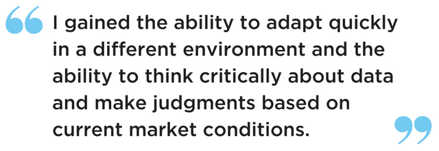 I gained the ability to adapt quickly in a different environment and the ability to think critically about data and make judgments based on current market conditions..