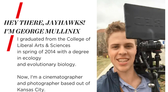 HEY THERE, JAYHAWKS! I'M GEORGE MULLINIX. I graduated from the College of Liberal Arts & Science in Spring of 2014 with a degree in Ecology and Evolutionary Biology. Now, I'm a cinematographer and photographer based out of Kansas City.