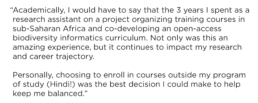 "Academically, I would have to say that the 3 years I spent as a research assistant on a project organizing training courses in sub-Saharan Africa and co-developing an open-access biodiversity informatics curriculum. Not only was this an amazing experience, but it continues to impact my research and career trajectory. Personally, choosing to enroll in courses outside my program of study (Hindi!) was the best decision I could make to help keep me balanced."