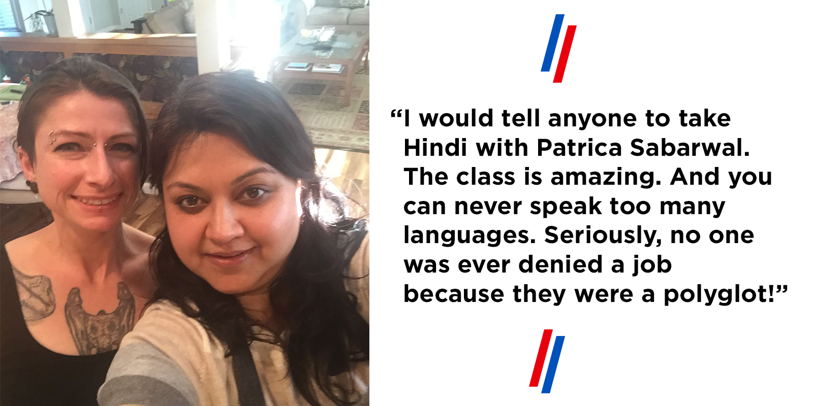 "I would tell anyone to take Hindi with Patrica Sabarwal. The class is amazing. And you can never speak too many languages. Seriously, no one was ever denied a job because they were a polyglot!”