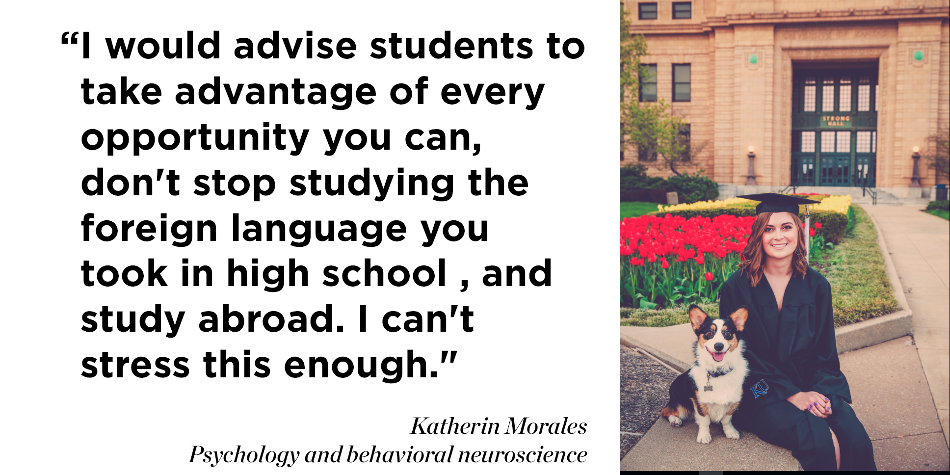 "Looking back on my KU experience I would advise students to take advantage of every opportunity you can, don't stop studying the foreign language you took in high school (or start learning one), and study abroad. I can't stress this enough."