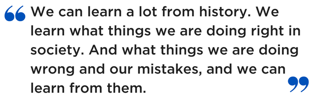 We can learn a lot from history. We learn what things we are doing right in society. And what things we are doing wrong and our mistakes, and we can learn from them.