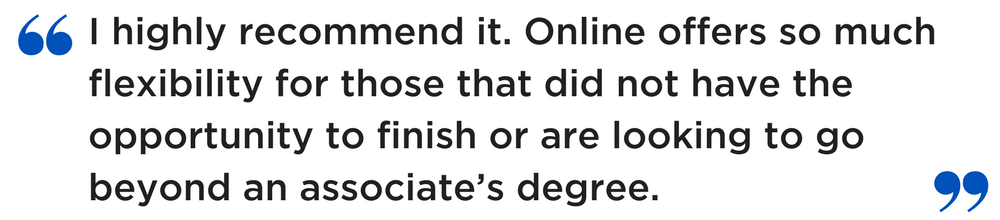 "I highly recommend it. Online offers so much flexibility, for those that did not have the opportunity to finish or are looking to go beyond an associate’s degree."