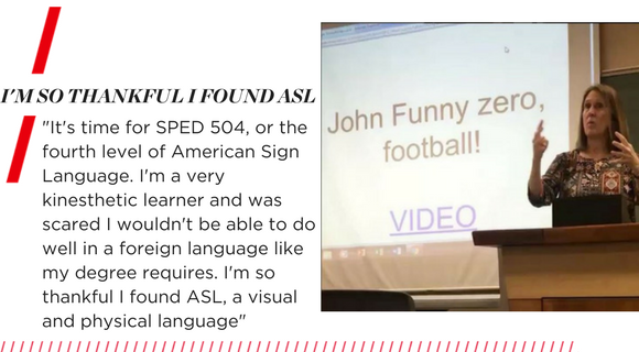 I'm so thankful I found ASL. "It's time for SPED 504, or the fourth level of American Sign Language. I'm a very kinesthetic learner and was scared I wouldn't be able to do well in a foreign language like my degree requires. I'm so thankful I found ASL, a visual and physical language."