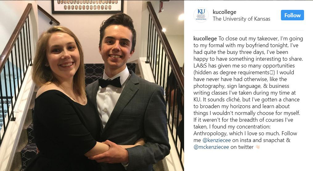 A picture of McKenzie in a black dress and her boyfriend in a dark grey suit, white shirt and bow-tie. They are at the bottom of a staircase. The caption reads: "To close out my takeover, I'm going to my formal with my boyfriend tonight. I've had quite the busy three days, I've been happy to have something interesting to share. LA&S has given me so many opportunities (hidden as degree requirements) I would have never have had otherwise, like the photography, sign language, & business writing classes I've taken during my time at KU. It sounds cliche, but I've gotten a chance to broaden my horizons and learn about things I wouldn't normally choose for myself. If it weren't for the breadth of courses I've taken, I found wouldn't have found my concentration: Anthropology, which I love so much. Follow me @Kenziecee on insta and snapchat & @mckenziecee on twitter."