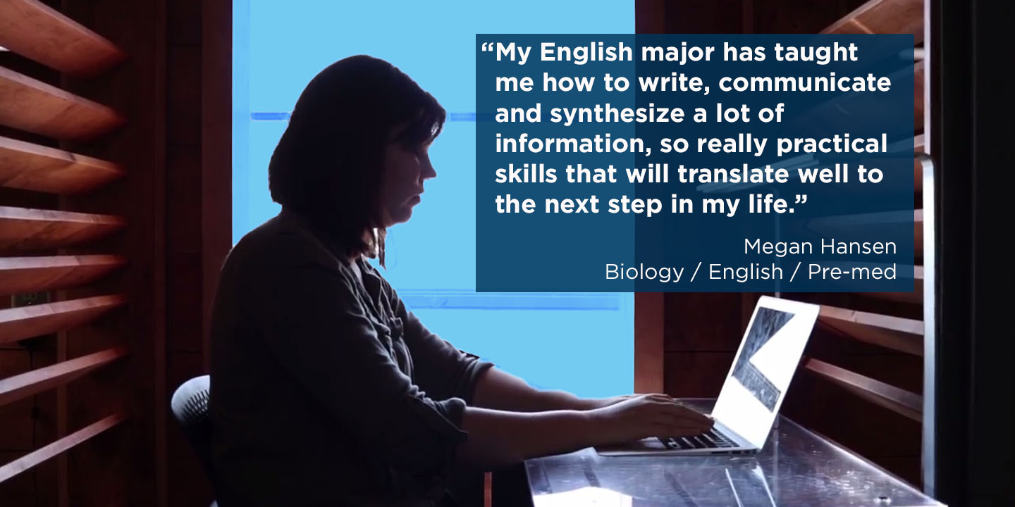 “My English major has taught me how to write, communicate and synthesize a lot of information, so really practical skills that will translate well to the next step in my life.” Megan Hansen Biology / English / Pre-med 