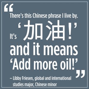 text that reads: There's this Chinese phrase I live by. It's '加油!' and it means ‘Add more oil!’ -Libby Friesen, global and international studies major, Chinese minor