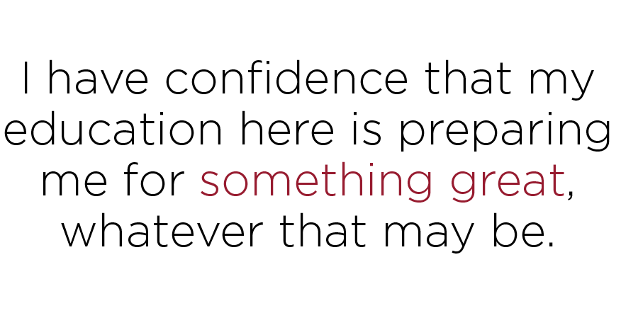 I have confidence that my education here is preparing me for something great, whatever that may be.