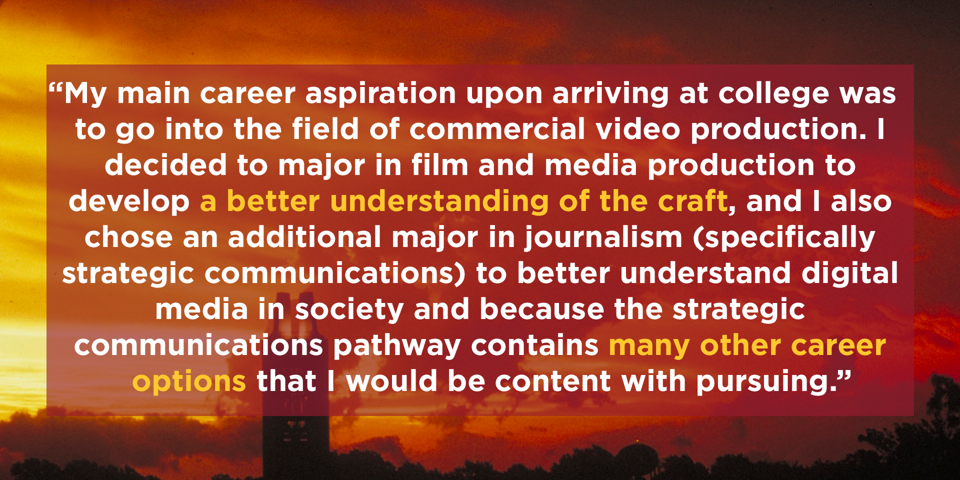 sunset at the campanile with the text 'My main career aspiration upon arriving at college was to go into the field of commercial video production. I decided to major in film and media production to develop a better understanding of the craft, and I also chose an additional major in journalism (specifically strategic communications) to better understand digital media in society and because the strategic communications pathway contains many other career options that I would be content with pursuing.'