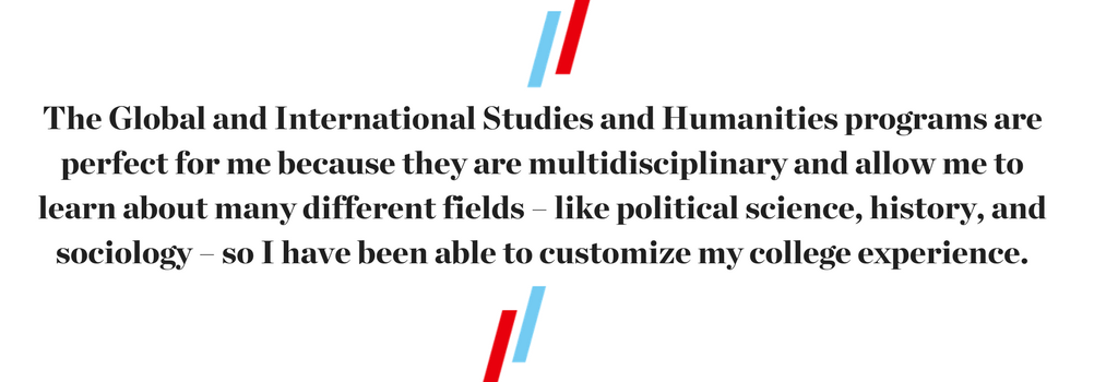 text, "The Global and International Studies and Humanities programs are perfect for me because they are multidisciplinary and allow me to learn about many different fields – like political science, history, and sociology – so I have been able to customize my college experience."