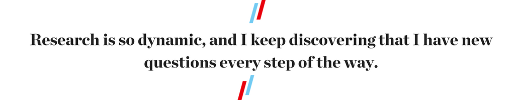  Research is so dynamic, and I keep discovering that I have new questions every step of the way.