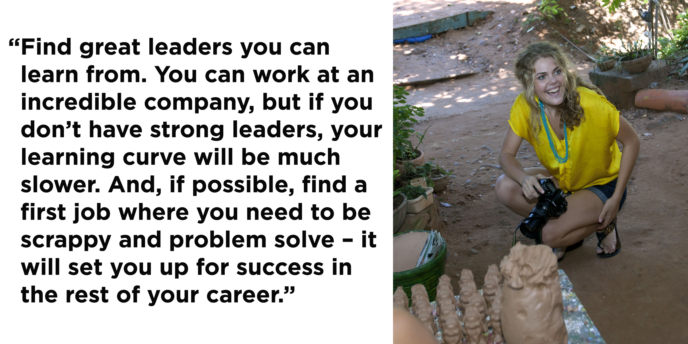 “Find great leaders you can learn from. You can work at an incredible company, but if you don’t have strong leaders, your learning curve will be much slower. And, if possible, find a first job where you need to be scrappy and problem solve – it will set you up for success in the rest of your career.”