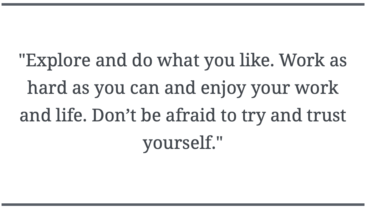 "Explore and do what you like. Work as hard as you can and enjoy your work and life. Don’t be afraid to try and trust yourself."