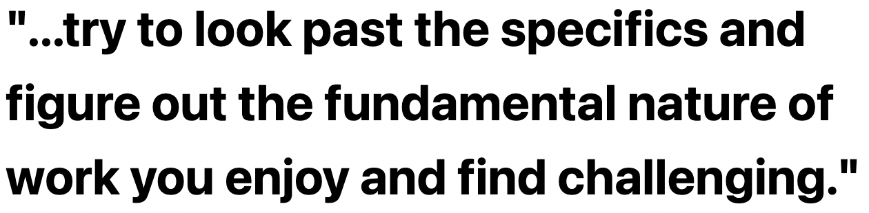 ...try to look past the specifics and figure out the fundamental nature of work you enjoy and find challenging