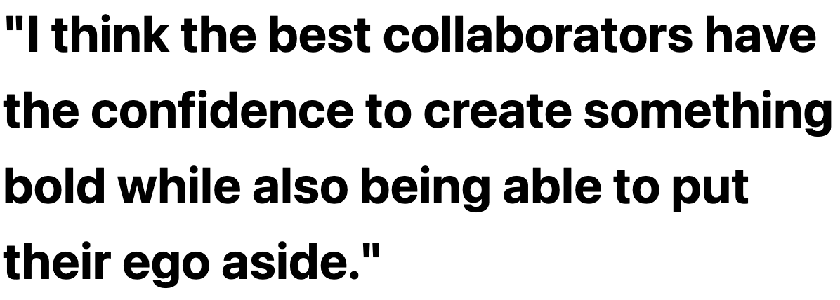 I think the best collaborators have the confidence to create something bold while also being able to put their ego aside