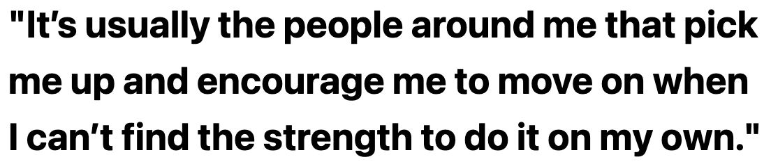 It’s usually the people around me that pick me up and encourage me to move on when I can’t find the strength to do it on my own.