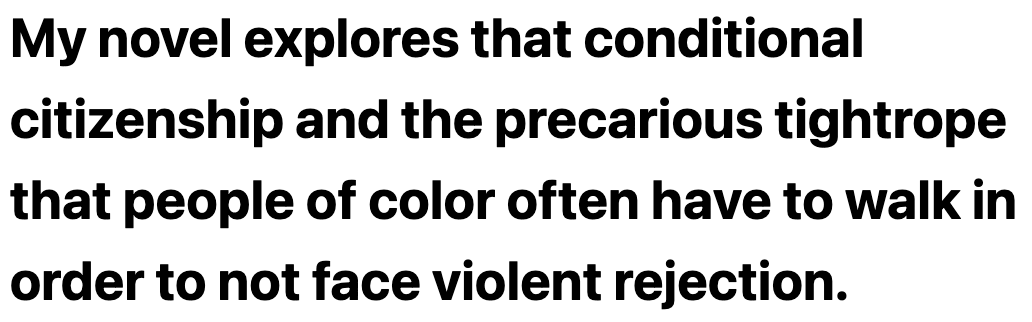 My novel explores that conditional citizenship and the precarious tightrope that people of color often have to walk in order to not face violent rejection.