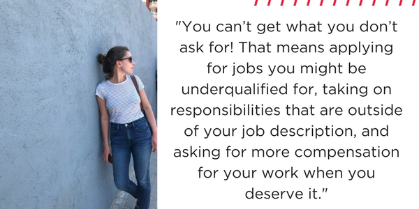 You can't get what you don't ask for! That means applying for jobs you might be underqualified for, taking on responsibilities that are outside your job description, and asking for more compensation for your work when you deserve it. 