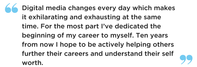 Digital media changes every day which makes it exhilarating and exhausting at the same time. For the most part I've dedicated the beginning of my career to myself. Ten years from now I hope to be actively helping others further their careers and understand their self worth.