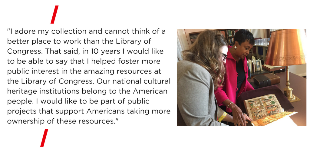 "I adore my collection and cannot think of a better place to work than the Library of Congress. That said, in 10 years I would like to be able to say that I helped foster more public interest in the amazing resources at the Library of Congress. Our national cultural heritage institutions belong to the American people. I would like to be part of public projects that support Americans taking more ownership of these resources."