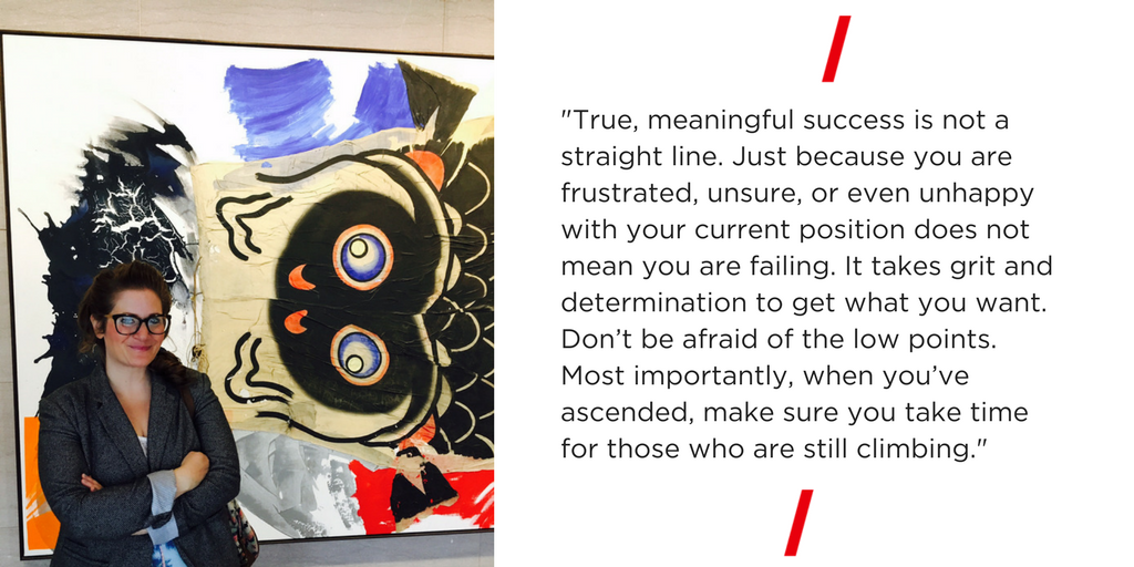 True, meaningful success is not a straight line. Just because you are frustrated, unsure, or even unhappy with your current position does not mean you are failing. It takes grit and determination to get what you want. Don’t be afraid of the low points. Most importantly, when you’ve ascended, make sure you take time for those who are still climbing. 