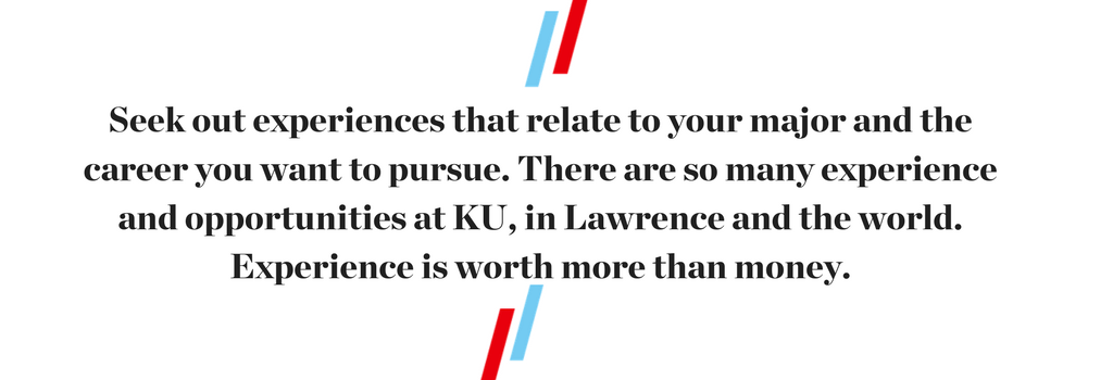 "Seek out experiences that relate to your major and the career you want to pursue. There are so many experience and opportunities at KU, in Lawrence and the world. Experience is worth more than money."