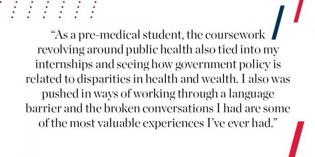 As a pre-medical student, the coursework revolving around public health also tied into my internships and seeing how government policy is related to disparities in health and wealth. I also was pushed in ways of working through a language barrier and the broken conversations I had are some of the most valuable experiences I’ve ever had. 