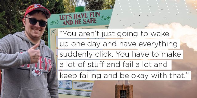 You aren't just going to wake up one day and have everything suddenly click. You have to make a lot of stuff and fail a lot and keep failing and be okay with that.