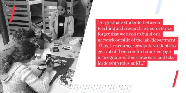 "As graduate students, between teaching and research, we sometimes forget that we need to build our network outside of the lab/department. Thus, I encourage graduate students to get out of their comfort zone, engage in programs of their interests, and take leadership roles at KU. These extracurricular activities help graduate students build their network and set themselves apart in the future. Also, attending and helping to organize scientific conferences are useful to expand students’ network outside of KU."