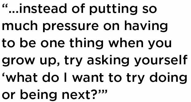 Text reading, "instead of putting so much pressure on having to be one thing when you grow up, try asking yourself 'what do I want to try doing or being next?'” 