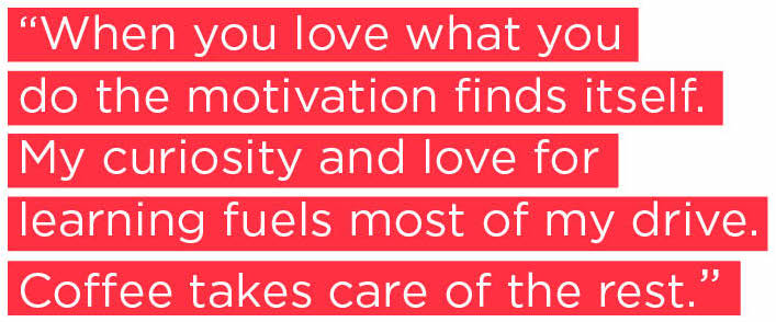 When you love what you do the motivation finds itself. My curiosity and love for learning fuels most of my drive. Coffee takes care of the rest. 