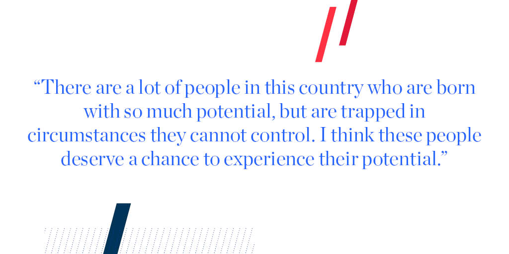 "There are a lot of people in this country who are born with so much potential, but are trapped in circumstances they cannot control. I think these people deserve a chance to experience their potential."