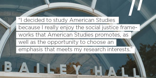 I decided to study American Studies because I really enjoy the social justice frameworks that American Studies promotes, as well as the opportunity to choose an emphasis that meets my research interests.