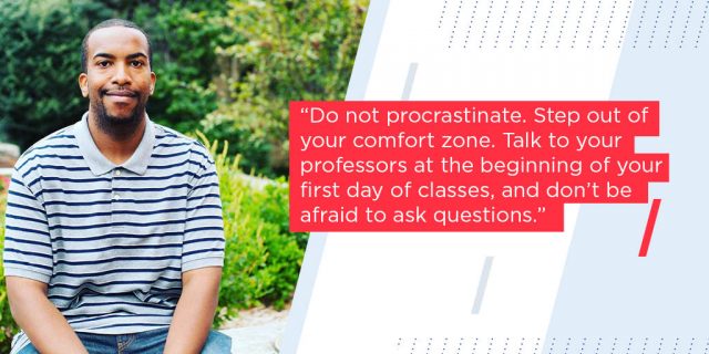 Do not procrastinate. Step out of your comfort zone. Talk to your professors at the beginning of your first day of classes, and don’t be afraid to ask questions. 