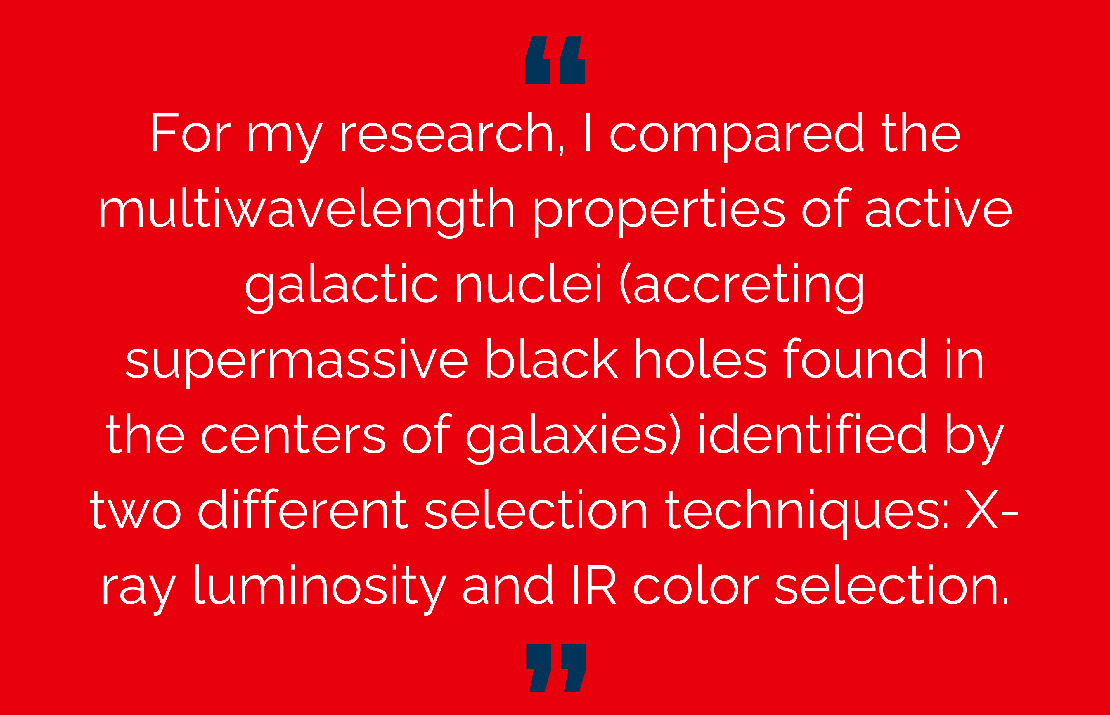 For my research, I compared the multiwavelength properties of active galactic nuclei (accreting supermassive black holes found in the centers of galaxies) identified by two different selection techniques: X-ray luminosity and IR color selection.