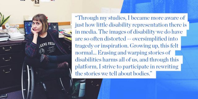 "Through my studies, I became more aware of just how little disability representation there is in media. The images of disability we do have are so often distorted -- oversimplified into tragedy or inspiration. Growing up, this felt normal... Erasing and warping stories of disabilities harms all of us, and through this platform, I strive to participate in rewriting the stories we tell about bodies."