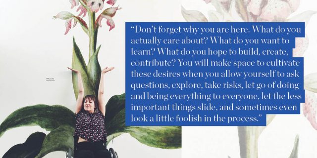 "Don’t forget why you are here. What do you actually care about? What do you want to learn? What do you hope to build, create, contribute? You will make space to cultivate these desires when you allow yourself to ask questions, explore, take risks, let go of doing and being everything to everyone, let the less important things slide, and sometimes even look a little foolish in the process."