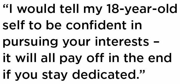 I would tell my 18-year-old self to be confident in pursuing your interests – it will all pay off in the end if you stay dedicated. 