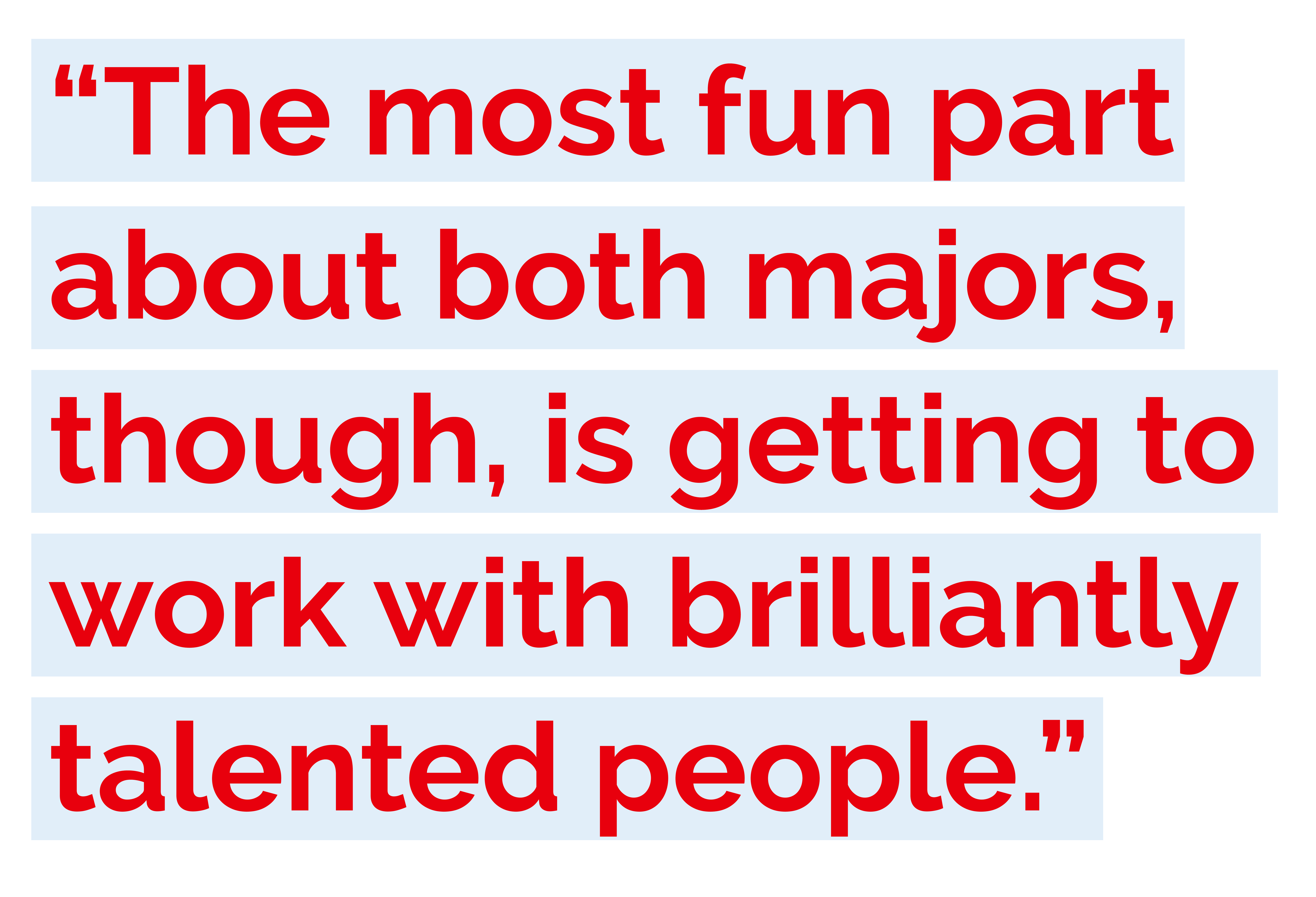 "The most fun part about both majors, though, is getting to work with brilliantly talented people." 